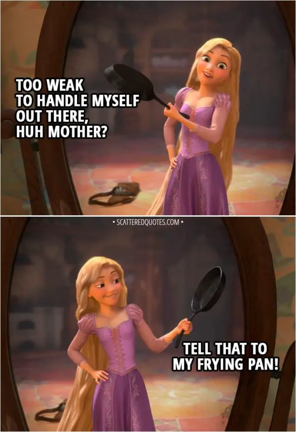 Quote from Tangled - Rapunzel (to herself): Too weak to handle myself out there, huh Mother? Well, tell that to my frying pan!