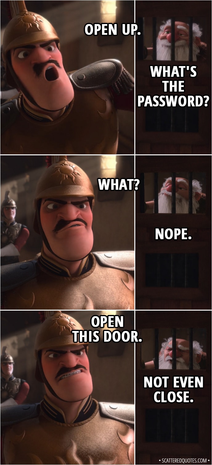 Quote from Tangled - Guard: Open up. Shorty: What's the password? Guard: What? Shorty: Nope. Guard: Open this door. Shorty: Not even close.