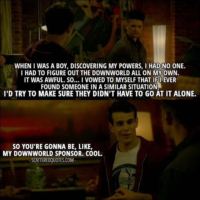 Shadowhunters Quote from 'A Door Into the Dark' (2x02) - Magnus Bane: When I was a boy, discovering my powers, I had no one. I had to figure out the Downworld all on my own. It was awful. So... I vowed to myself that if I ever found someone in a similar situation, I'd try to make sure they didn't have to go at it alone. Simon Lewis: So you're gonna be, like, my Downworld sponsor. Cool.