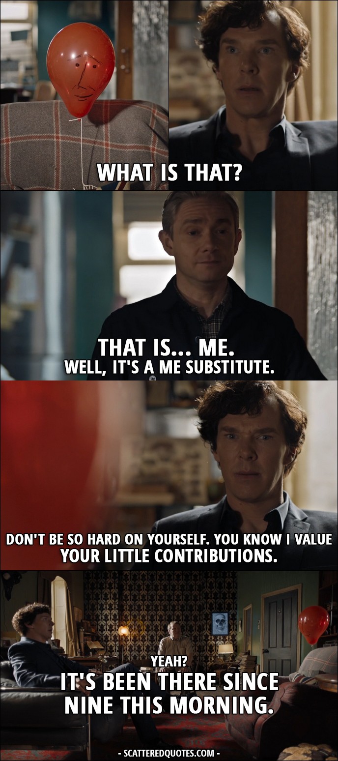 Sherlock Quote from 'The Six Thatchers' (4x01) - Sherlock Holmes: What is that? (balloon with a face drawn on it) John Watson: That is... me. Well, it's a me substitute. Sherlock Holmes: Don't be so hard on yourself. You know I value your little contributions. John Watson: Yeah? It's been there since nine this morning. Sherlock Holmes: Has it? Where were you? John Watson: Helping Mrs H with her Sudoku.