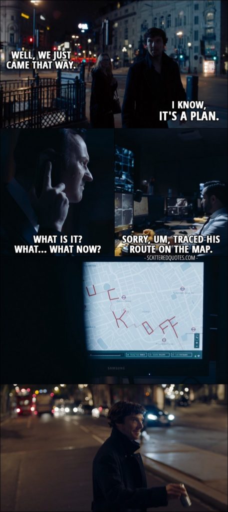 Sherlock Quote from 'The Lying Detective' (4x02) - Faith Smith: Well, we just came that way. Sherlock Holmes: I know, it's a plan. Faith Smith: What plan? (people tracking Sherlock - laughing) Mycroft Holmes: What is it? What... What now? One of the Mycroft's minions: Sorry, um, traced his route on the map. (route makes the word "fuck off")