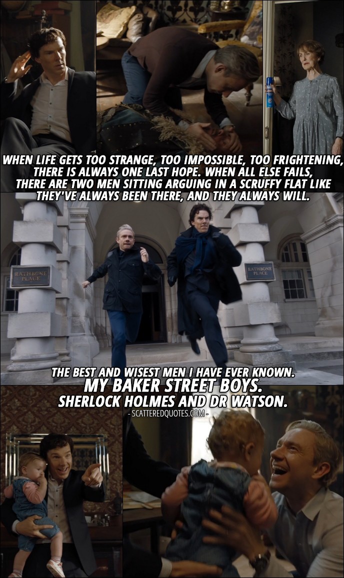 40 Best Sherlock Quotes from 'The Final Problem' (4x03) - Mary Watson (from recording): PS, I know you two. And if I'm gone, I know what you could become. Because I know who you really are. A junky who solves crimes to get high. And the doctor who never came home from the war. Will you listen to me? Who you really are, it doesn't matter. It's all about the legend. The stories, the adventures. There is a last refuge for the desperate, the unloved, the persecuted. There is a final court of appeal for everyone. When life gets too strange, too impossible, too frightening, there is always one last hope. When all else fails, there are two men sitting arguing in a scruffy flat like they've always been there, and they always will. THE best and wisest men I have ever known. My Baker Street boys. Sherlock Holmes and Dr Watson.
