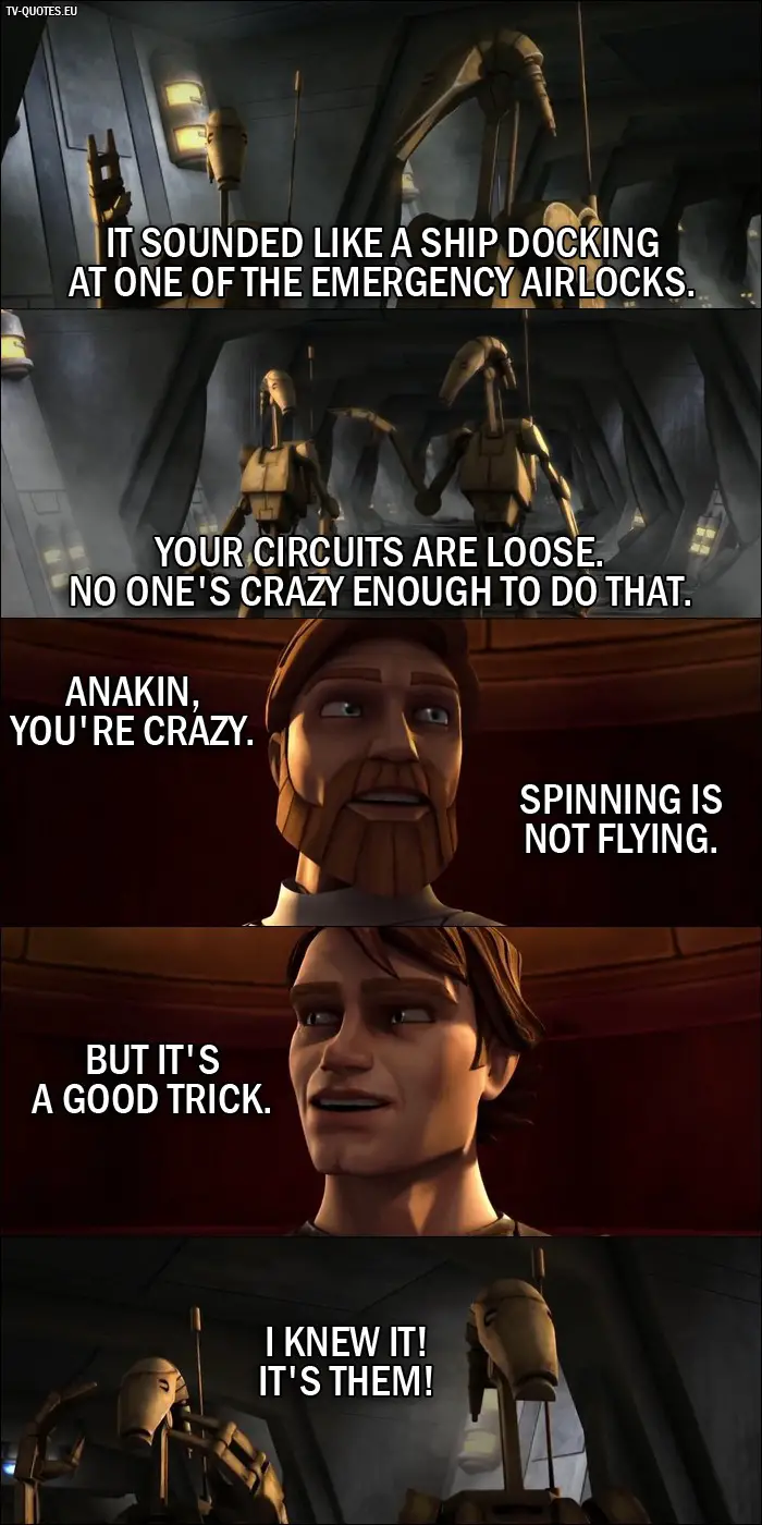 Star Wars: The Clone Wars Quote from 1x04 - Battle Droid 1: It sounded like a ship docking at one of the emergency airlocks. Battle Droid 2: Your circuits are loose. No one's crazy enough to do that. Obi-Wan Kenobi: Anakin, you're crazy. Spinning is not flying. Anakin Skywalker: But it's a good trick. Battle Droid 1: I knew it! It's them!