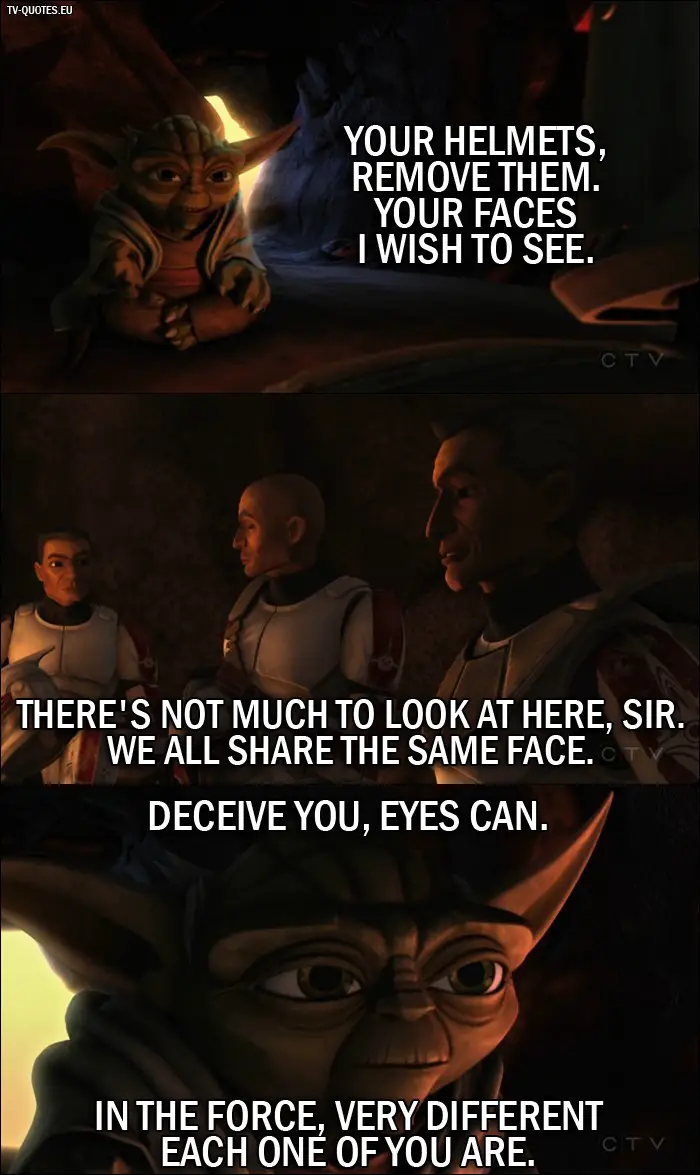 Star Wars: The Clone Wars quote from 1x01 - Master Yoda: Your helmets, remove them. Your faces I wish to see. Lieutenant Thire: There's not much to look at here sir. We all share the same face. Master Yoda: Deceive you, eyes can. In the force, very different each one of you are.