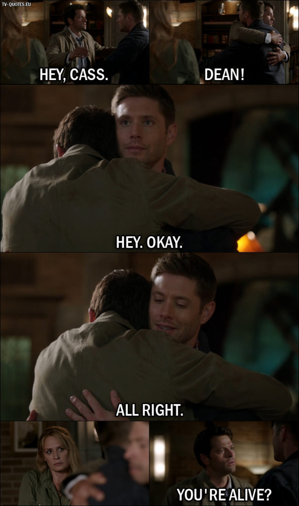 Supernatural quote from 12x01 - Dean Winchester: Hey, Cass. Castiel: Dean! Dean Winchester: Hey. Okay. All right. Castiel: Dean. You're alive? Dean Winchester: Yeah.
