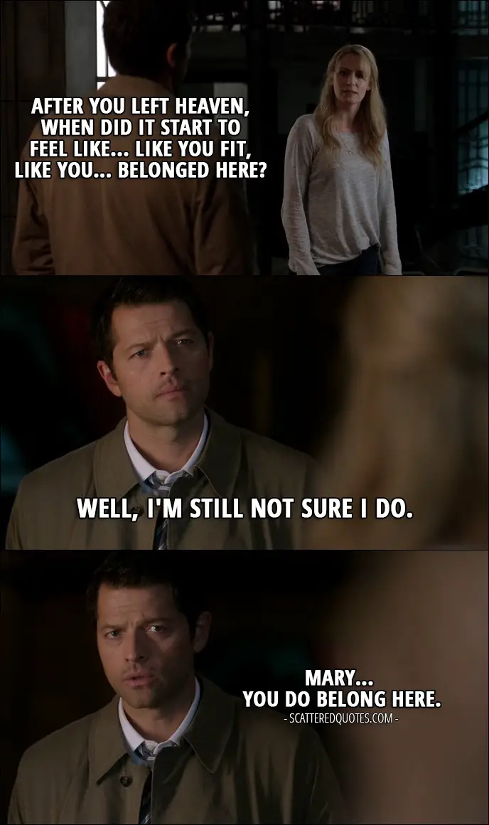 10 Best Supernatural Quotes from 'The Foundry' (12x03) - Mary Winchester: Castiel? After you left heaven, when did it start to feel like... like you fit, like you... belonged here? Castiel: Well, I'm still not sure I do. Mary Winchester: Yeah. Castiel: Mary... You do belong here.