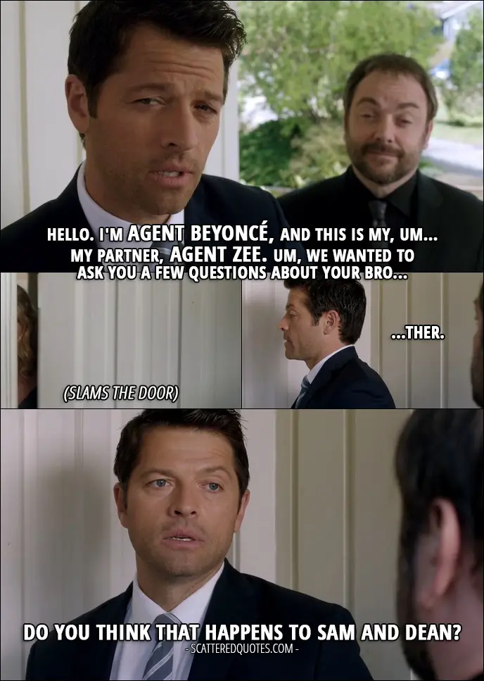 10 Best Supernatural Quotes from 'The Foundry' (12x03) - Castiel (to Vince's sister): Hello. I'm Agent Beyoncé, and this is my, um... my partner, Agent Zee. Um, we wanted to ask you a few questions about your bro... (she slams the door) ...ther. (to Crowley): Do you think that happens to Sam and Dean? Crowley: Oh, all the time.