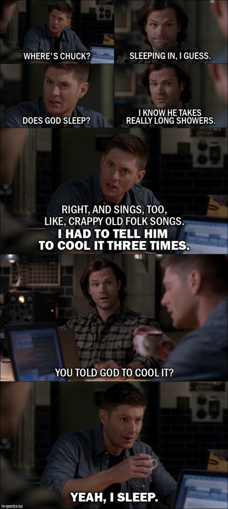 Supernatural quote from 11x21 - Dean Winchester: Where's Chuck? Sam Winchester: Sleeping in, I guess. Dean Winchester: Does God sleep? Sam Winchester: I know he takes really long showers. Dean Winchester: Right, and sings, too, like, crappy old folk songs. I had to tell him to cool it three times. Sam Winchester: You told God to cool it? Dean Winchester: Yeah, I sleep.