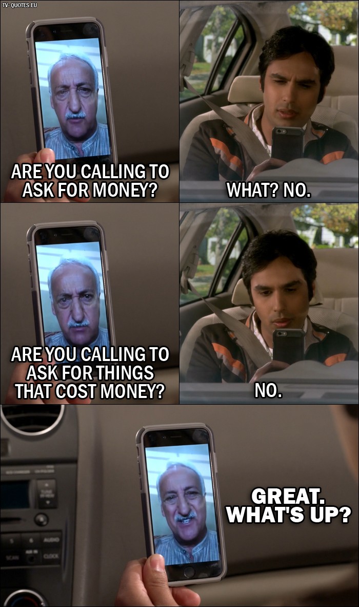 The Big Bang Theory Quote from 10x03 - V. M. Koothrappali: Are you calling to ask for money? Rajesh Koothrappali: What? No. V. M. Koothrappali: Are you calling to ask for things that cost money? Rajesh Koothrappali: No. V. M. Koothrappali: Great. What's up?