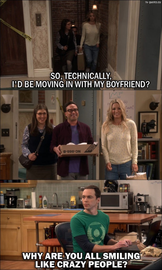 The Big Bang Theory Quote from 10x04 - Amy Farrah Fowler: So, technically, I'd be moving in with my boyfriend? (Amy, Leonard and Penny walk into the apartment where Sheldon is) Sheldon Cooper: Why are you all smiling like crazy people?