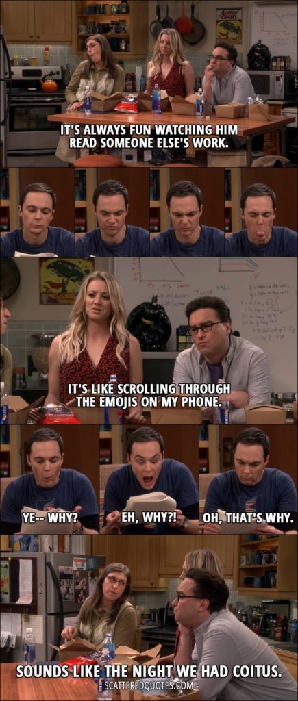 14 Best The Big Bang Theory Quotes from 'The Geology Elevation' (10x09) - Leonard Hofstadter: It's always fun watching him read someone else's work. Penny Hofstadter: It's like scrolling through the emojis on my phone. Sheldon Cooper: Ye-- why? Eh, why?! Oh, that's why. Amy Farrah Fowler: Sounds like the night we had coitus.