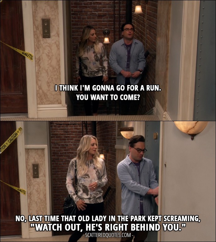 17 Best The Big Bang Theory Quotes from 'The Property Division Collision' (10x10) - Penny Hofstadter: I think I'm gonna go for a run. You want to come? Leonard Hofstadter: No, last time that old lady in the park kept screaming, "Watch out, he's right behind you."