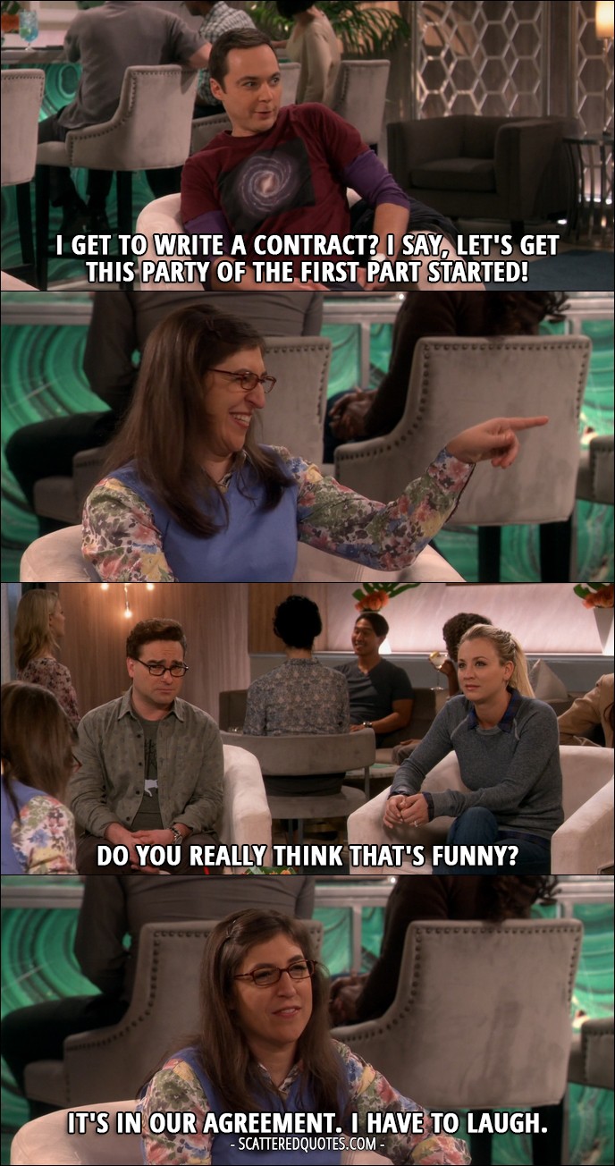 16 Best The Big Bang Theory Quotes from 'The Romance Recalibration' (10x13) - Sheldon Cooper: I get to write a contract? I say, let's get this party of the first part started! (Amy laughs) Penny Hofstadter: Do you really think that's funny? Amy Farrah Fowler: It's in our agreement. I have to laugh.