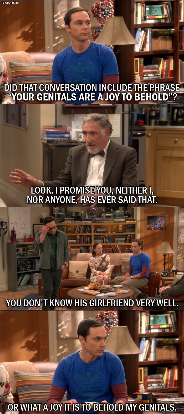The Big Bang Theory Quote from 10x01 - Sheldon Cooper: Did that conversation include the phrase "your genitals are a joy to behold"? Mary Cooper: That's enough! Alfred Hofstadter: Look, I promise you, neither I, nor anyone, has ever said that. Leonard Hofstadter: You don't know his girlfriend very well. Sheldon Cooper: Or what a joy it is to behold my genitals.