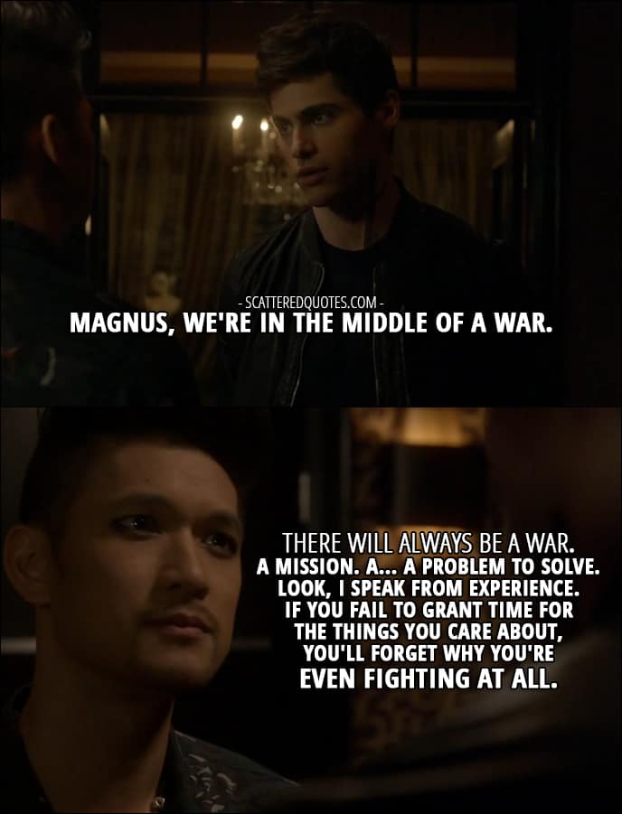 Shadowhunters Quotes from 'Iron Sisters' (2x06) - Alec Lightwood: Magnus, we're in the middle of a war. Magnus Bane: There will always be a war. A mission. A... a problem to solve. Look, I speak from experience. If you fail to grant time for the things you care about, you'll forget why you're even fighting at all.
