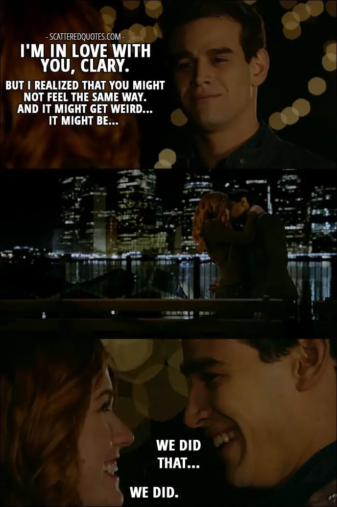 Shadowhunters Quotes from 'Love Is a Devil' (2x08) - Simon Lewis: I'm in love with you, Clary. But I realized that you might not feel the same way. And it might get weird... It might be... (Clary kisses him) We did that... Clary Fray: We did.