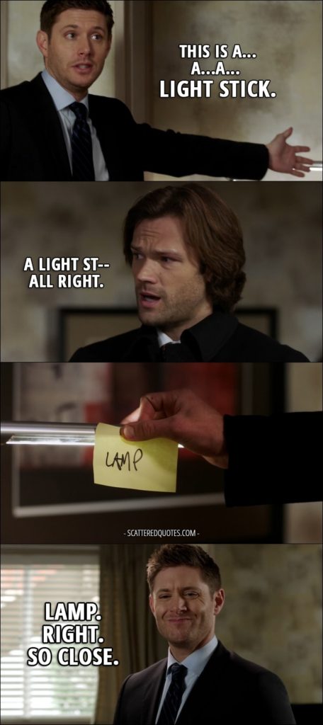 30 Best Supernatural Quotes from 'Regarding Dean' (12x11) - Dean Winchester: This is a gun. This is a coat. This is a...a...a... light stick. Sam Winchester: A light st-- All right. We're gonna get you some help. Dean Winchester: Look, we could figure this out, okay? Don't go callin' Mom or Cass with this. Sam Winchester: Fine, but until you get better... (Sam puts post-it note on the lamp with the word "Lamp") Dean Winchester: Lamp. Right. So close.