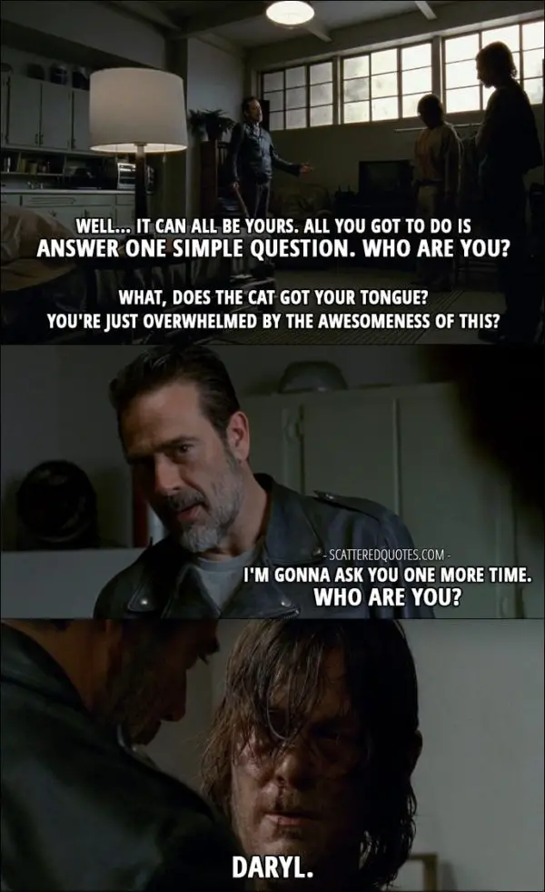 The Walking Dead Quote from 'The Cell' (7x03) - Negan: Well... it can all be yours. All you got to do is answer one simple question. Who are you? What, does the cat got your tongue? You're just overwhelmed by the awesomeness of this? I'm gonna ask you one more time. Who are you? Daryl Dixon: Daryl.