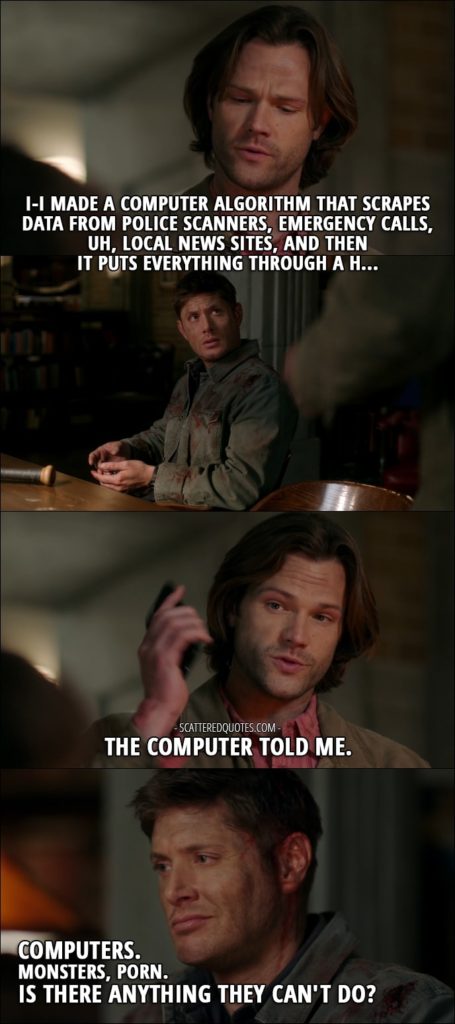 18 Best Supernatural Quotes from 'Somewhere Between Heaven and Hell' (12x15) - Sam Winchester: I-I made a computer algorithm that scrapes data from police scanners, emergency calls, uh, local news sites, and then it puts everything through a h... The computer told me. Dean Winchester: Computers. Monsters, porn. Is there anything they can't do?