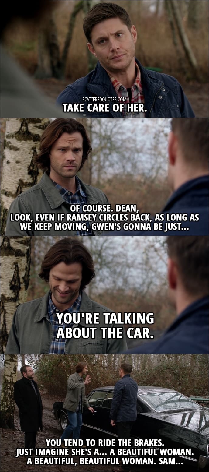 18 Best Supernatural Quotes from 'Somewhere Between Heaven and Hell' (12x15) - Dean Winchester: Take care of her. Sam Winchester: Of course. Dean, look, even if Ramsey circles back, as long as we keep moving, Gwen's gonna be just... You're talking about the car. Dean Winchester: You tend to ride the brakes. Sam Winchester: Dean, I know how to drive. Dean Winchester: I'm just saying. Okay, fust imagine she's a... a beautiful woman. Sam Winchester: Oh, come on. Get out of here. Dean Winchester: A beautiful, beautiful woman. Sam...