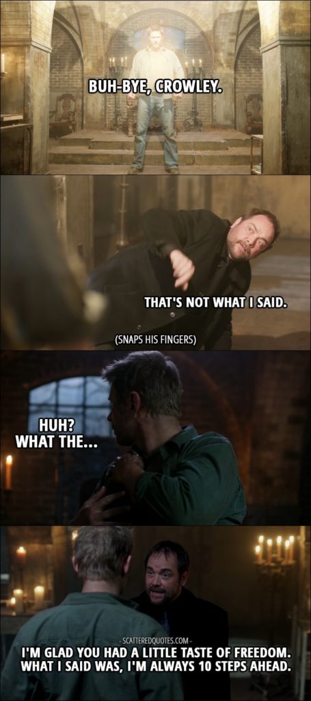 18 Best Supernatural Quotes from 'Somewhere Between Heaven and Hell' (12x15) - Lucifer: Buh-bye, Crowley. Crowley: That's not what I said. (snaps his fingers and Lucifer's wings disappear) Lucifer: Huh? What the... Crowley: I'm glad you had a little taste of freedom. What I said was, I'm always 10 steps ahead.