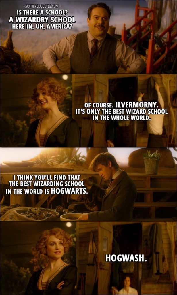 Quotes from Fantastic Beasts and Where to Find Them (2016) - Jacob Kowalski: Is there a school? A wizardry school here in, uh, America? Queenie Goldstein: Of course. Ilvermorny. It's only the best wizard school in the whole world. Newt Scamander: I think you'll find that the best wizarding school in the world is Hogwarts. Queenie Goldstein: Hogwash.