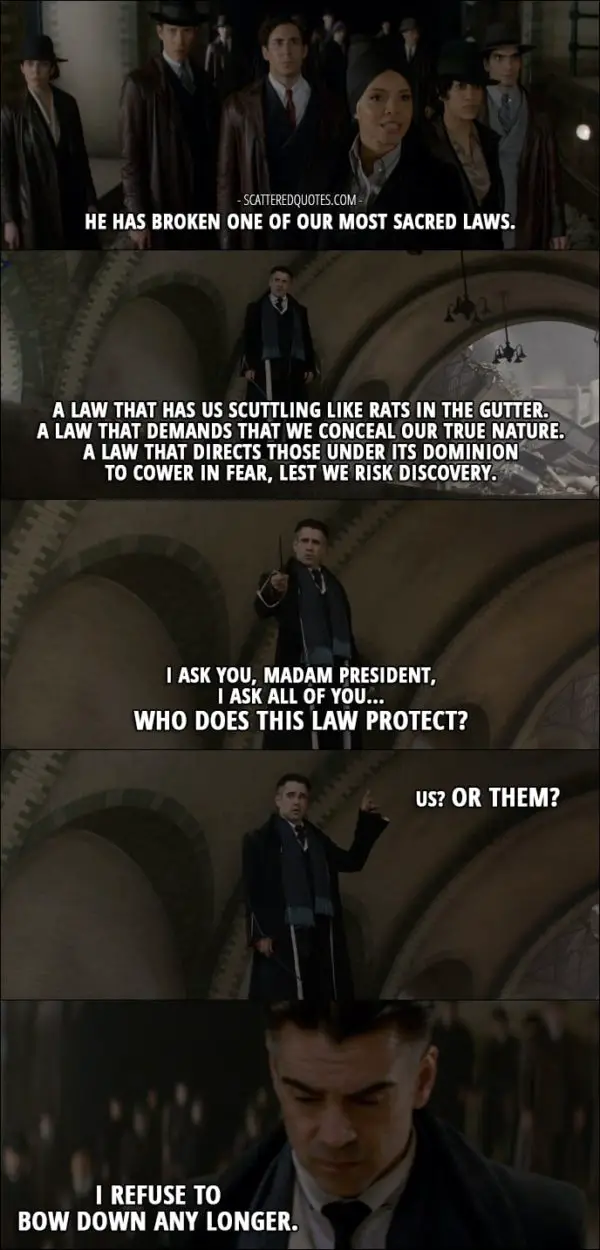 Quotes from Fantastic Beasts and Where to Find Them (2016) - Serephina Picquery (talking about Credence): He has broken one of our most sacred laws. Percival Graves: A law that has us scuttling like rats in the gutter. A law that demands that we conceal our true nature. A law that directs those under its dominion to cower in fear, lest we risk discovery. I ask you, Madam President, I ask all of you... Who does this law protect? Us? Or them? I refuse to bow down any longer.