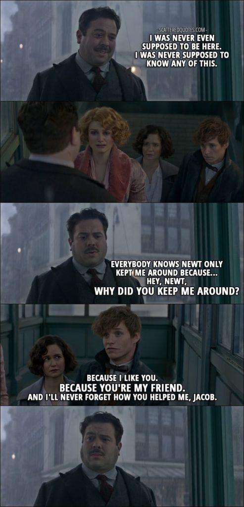 Quotes from Fantastic Beasts and Where to Find Them (2016) - Jacob Kowalski: I was never even supposed to be here. I was never supposed to know any of this. Everybody knows Newt only kept me around because... Hey, Newt, why did you keep me around? Newt Scamander: Because I like you. Because you're my friend. And I'll never forget how you helped me, Jacob.