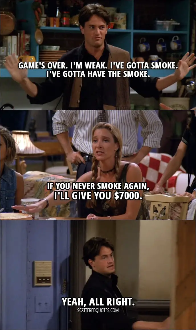 12 Best Friends Quotes from 'The One with the Thumb' (1x03) - Chandler Bing: Game's over. I'm weak. I've gotta smoke. I've gotta have the smoke. (Chandler is leaving the apartment to have a smoke) Phoebe Buffay: If you never smoke again, I'll give you $7000. Chandler Bing: Yeah, all right. (comes back)