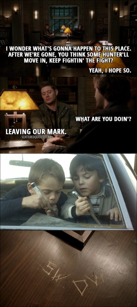 10 Best Supernatural Quotes from 'The Memory Remains' (12x18) - Dean Winchester: I wonder what's gonna happen to this place. After we're gone, you think some hunter'll move in, keep fightin' the fight? Sam Winchester: Yeah, I hope so. Dean Winchester: Yeah. Me, too. Sam Winchester: What are you doin'? Dean Winchester: Leaving our mark. (They carve their initials on the table in bunker.)