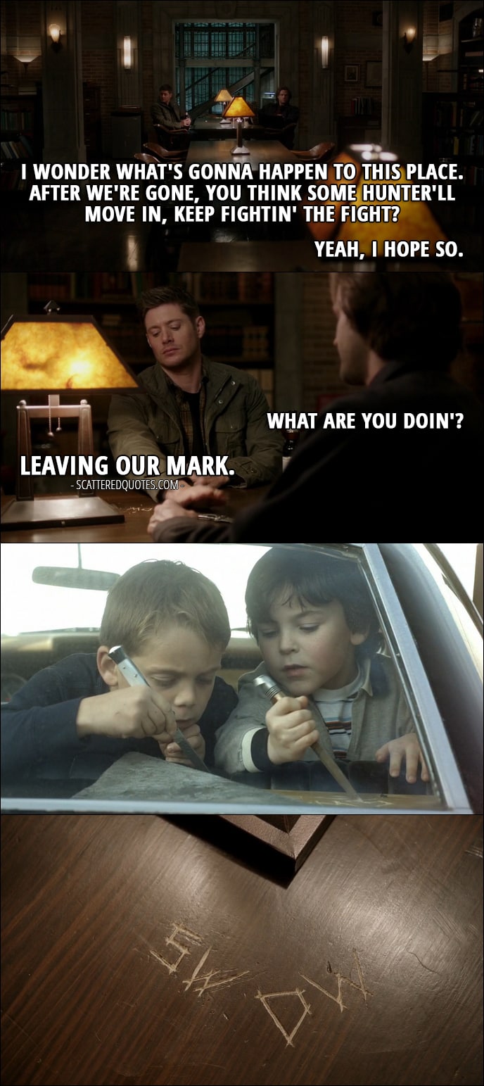 10 Best Supernatural Quotes from 'The Memory Remains' (12x18) - Dean Winchester: I wonder what's gonna happen to this place. After we're gone, you think some hunter'll move in, keep fightin' the fight? Sam Winchester: Yeah, I hope so. Dean Winchester: Yeah. Me, too. Sam Winchester: What are you doin'? Dean Winchester: Leaving our mark. (They carve their initials on the table in bunker.)