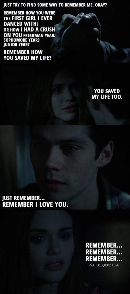 Teen Wolf Quotes from 'Memory Lost' (6x01) - Stiles Stilinski: Just try to find some way to remember me, okay? Remember how you were the first girl I ever danced with? Or how I had a crush on you freshman year. Sophomore year? Junior year? Remember how you saved my life? Lydia Martin: You saved my life too. Stiles Stilinski: Just remember... Remember I love you. Lydia Martin: Remember... Remember... Remember...