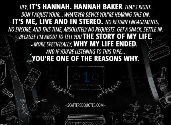 10 Best 13 Reasons Why Quotes from 'Tape 1, Side A' (1x01) - Hannah Baker (from the tape): Hey, it's Hannah. Hannah Baker. That's right. Don't adjust your... whatever device you're hearing this on. It's me, live and in stereo. No return engagements, no encore, and this time, absolutely no requests. Get a snack. Settle in. Because I'm about to tell you the story of my life. More specifically, why my life ended. And if you're listening to this tape... you're one of the reasons why.