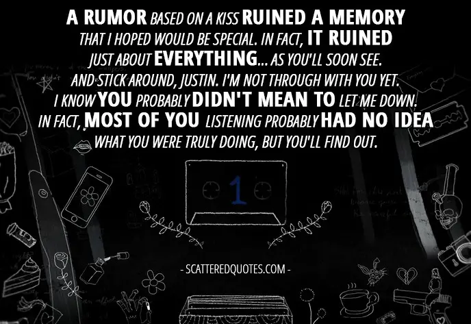 10 Best 13 Reasons Why Quotes from 'Tape 1, Side A' (1x01) - Hannah Baker (from the tape): A rumor based on a kiss ruined a memory that I hoped would be special. In fact, it ruined just about everything... as you'll soon see. And stick around, Justin. I'm not through with you yet. I know you probably didn't mean to let me down. In fact, most of you listening probably had no idea what you were truly doing, but you'll find out.