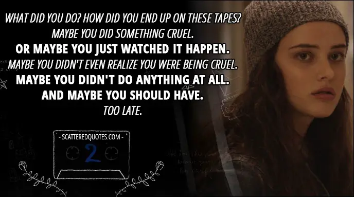 13 Reasons Why Quote - Hannah Baker (from the tape): What did you do? How did you end up on these tapes? Maybe you did something cruel. Or maybe you just watched it happen. Maybe you didn't even realize you were being cruel. Maybe you didn't do anything at all. And maybe you should have. Too late.
