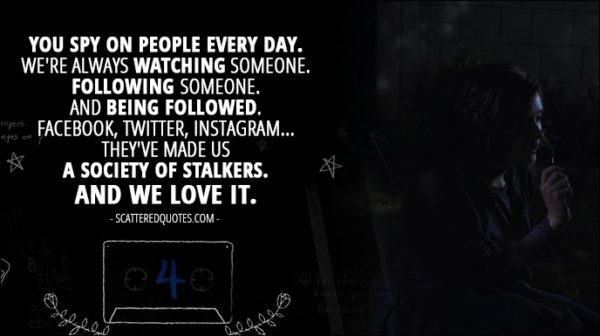Quote from 13 Reasons Why 1x04 - Hannah Baker (from the tape): You spy on people every day. We're always watching someone. Following someone. And being followed. Facebook, Twitter, Instagram... they've made us a society of stalkers. And we love it.