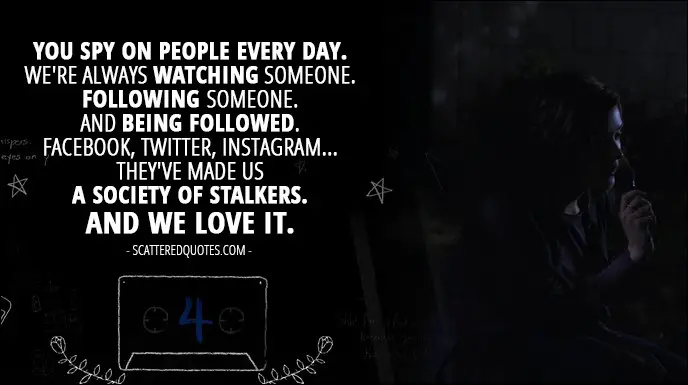 Quote from 13 Reasons Why 1x04 - Hannah Baker (from the tape): You spy on people every day. We're always watching someone. Following someone. And being followed. Facebook, Twitter, Instagram... they've made us a society of stalkers. And we love it.