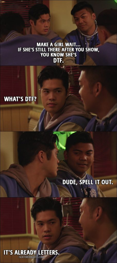 Quote from 13 Reasons Why 1x06 - Zach Dempsey: What's his play? He's an hour late. Oskar Arroyo: Make a girl wait... if she's still there after you show, you know she's DTF. Zach Dempsey: What's DTF? Oskar Arroyo: Dude, spell it out. Zach Dempsey: It's already letters.