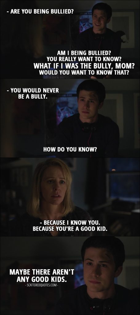 Quote from 13 Reasons Why 1x06 - Lainie Jensen: Are you being bullied? Clay Jensen: Am I being bullied? You really want to know? What if I was the bully, Mom? Would you want to know that? Lainie Jensen: You would never be a bully. Clay Jensen: How do you know? Lainie Jensen: Because I know you. Because you're a good kid. Clay Jensen: Maybe there aren't any good kids.