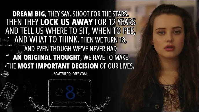 Quote from 13 Reasons Why 1x08 - Hannah Baker (from the tape): Dream big, they say. Shoot for the stars. Then they lock us away for 12 years and tell us where to sit, when to pee, and what to think. Then we turn 18, and even though we've never had an original thought, we have to make the most important decision of our lives.