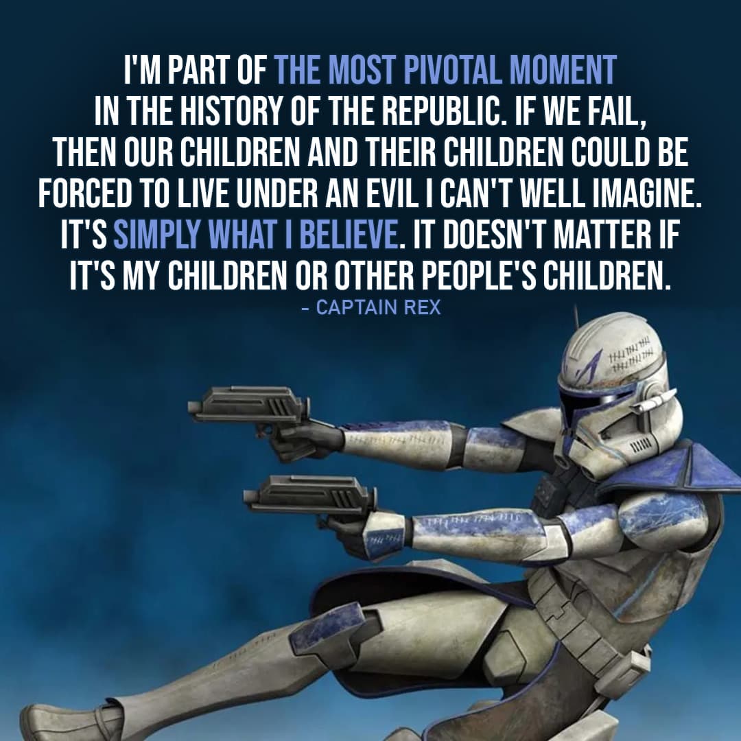 One of the best quotes by Captain Rex from the Star Wars Universe | “I’m part of the most pivotal moment in the history of the Republic. If we fail, then our children and their children could be forced to live under an evil I can’t well imagine. It’s simply what I believe. It doesn’t matter if it’s my children or other people’s children.” (to Cut, Star Wars: The Clone Wars – Ep. 2×10)