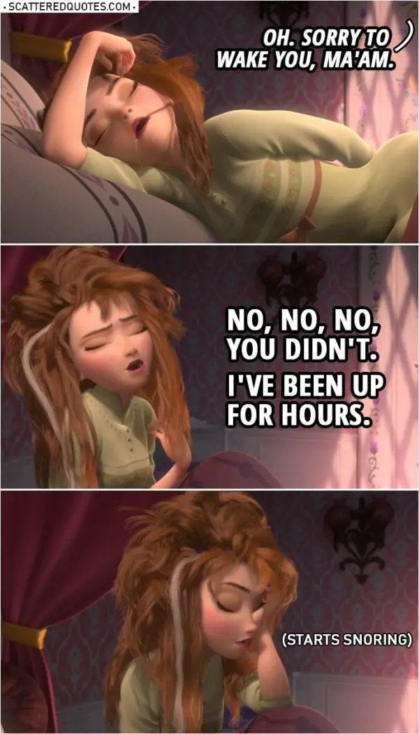 Frozen Quote | (Anna is awoken by knocking...) Manservant: Oh. Sorry to wake you, ma'am. Anna: No, no, no, you didn't. I've been up for hours. (Starts snoring)