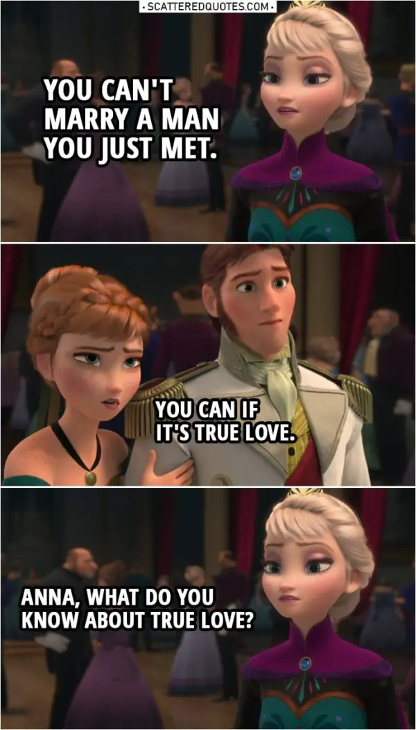Frozen Quote | Elsa: You can't marry a man you just met. Anna: You can if it's true love. Elsa: Anna, what do you know about true love? Anna: More than you. All you know is how to shut people out. Elsa: You asked for my blessing, but my answer is no.