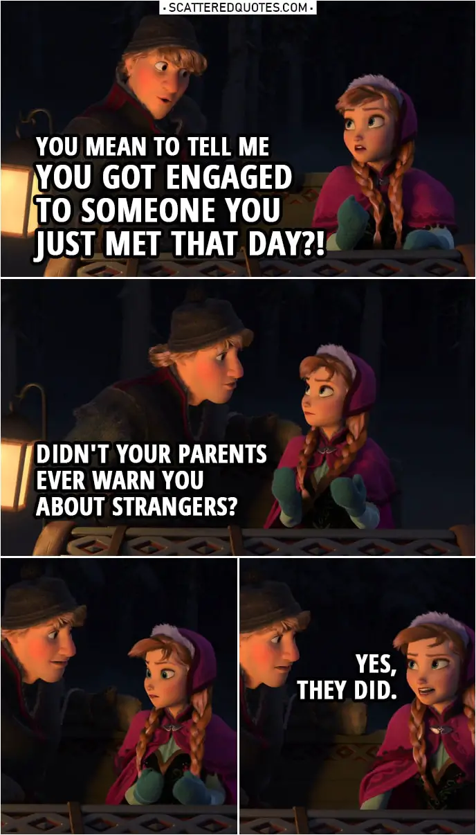Frozen Quote | Kristoff: You mean to tell me you got engaged to someone you just met that day?! Didn't your parents ever warn you about strangers? Anna: Yes, they did. (sits a bit farther from Kristoff)