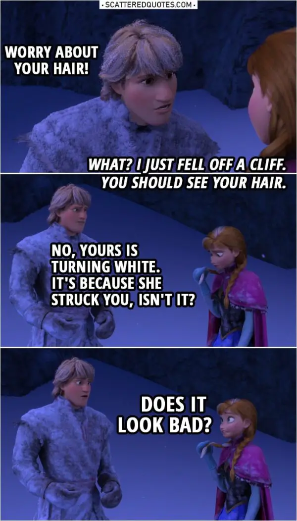 Frozen Quote | Kristoff: Worry about your hair! Anna: What? I just fell off a cliff. You should see your hair. Kristoff: No, yours is turning white. Anna: White? It's... What? Kristoff: It's because she struck you, isn't it? Anna: Does it look bad?