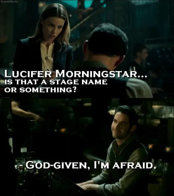 Lucifer 1x01 Quote - Chloe Decker: Lucifer Morningstar… is that a stage name or something? Lucifer Morningstar: God-given, I’m afraid.