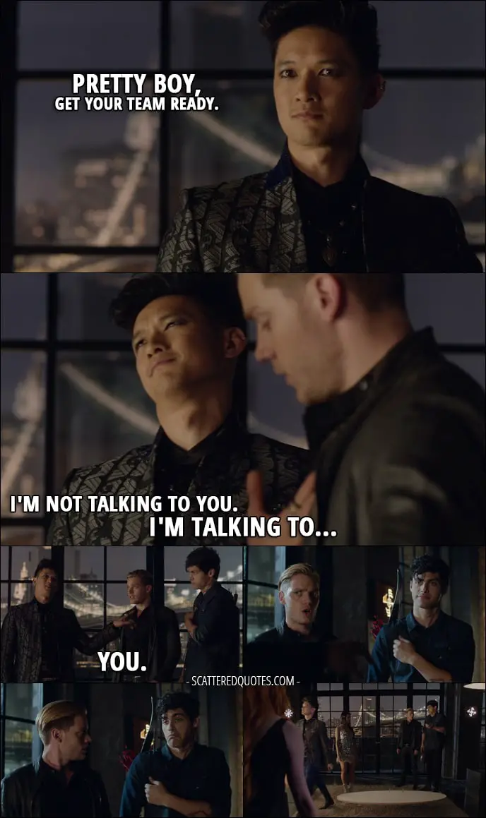 Shadowhunters 1x04 Quote - Magnus Bane: Pretty boy, get your team ready. Jace Wayland: You know what to do. Magnus Bane: I'm not talking to you. I'm talking to... you. (points at Alec)