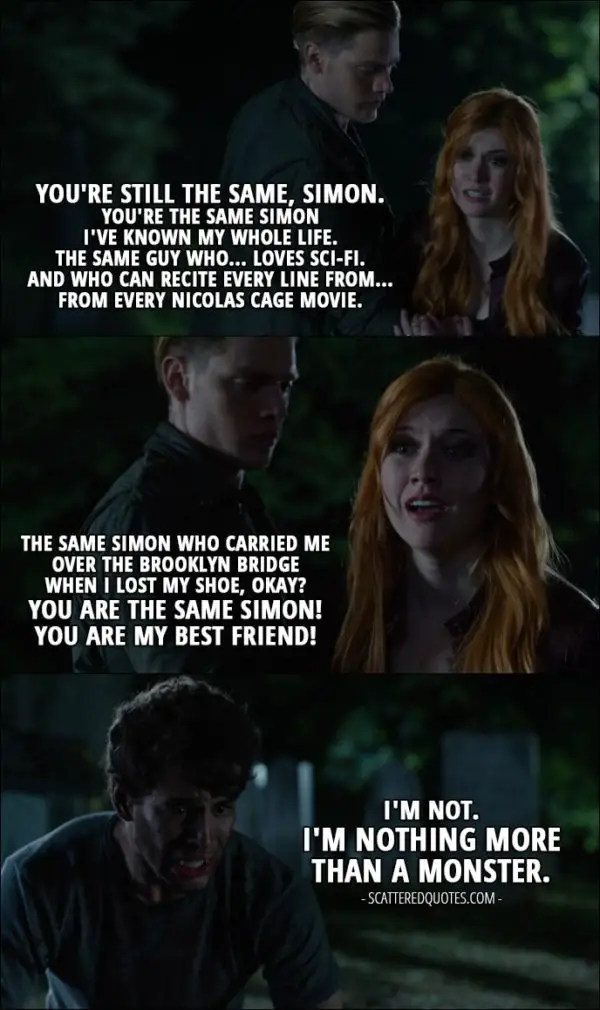 11 Best Shadowhunters Quotes from 'Bad Blood' (1x08) - Clary Fray: You're still the same, Simon. You're the same Simon I've known my whole life. The same guy who... loves sci-fi. And who can recite every line from... from every Nicolas Cage movie. The same Simon who carried me over the Brooklyn Bridge when I lost my shoe, okay? You are the same Simon! You are my best friend! Simon Lewis: I'm not. I'm nothing more than a monster.