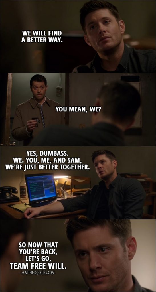 17 Best Supernatural Quotes from 'The Future' (12x19) - Dean Winchester: We will find a better way. Castiel: You mean, we? Dean Winchester: Yes, dumbass. We. You, me, and Sam, we're just better together. So now that you're back, let's go, Team Free Will.