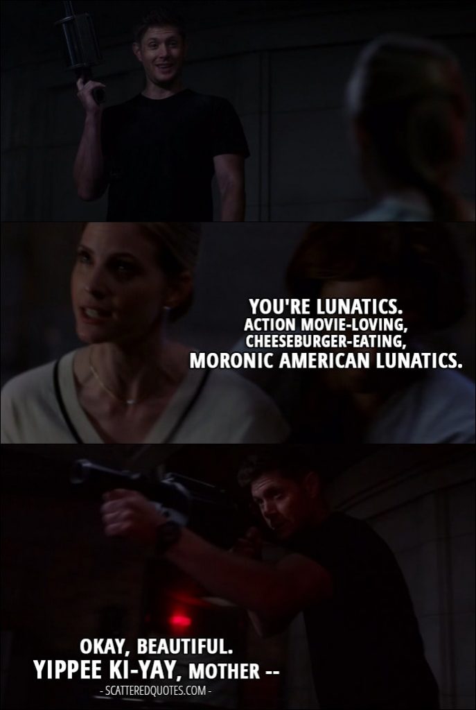 10 Best Supernatural Quotes from 'Who We Are' (12x22) - Toni Bevell: You're lunatics. Action movie-loving, cheeseburger-eating, moronic American lunatics. Dean Winchester: Okay, beautiful. Yippee ki-yay, mother --